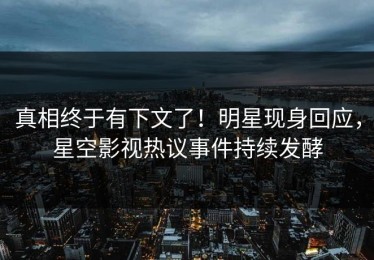 真相终于有下文了！明星现身回应，星空影视热议事件持续发酵