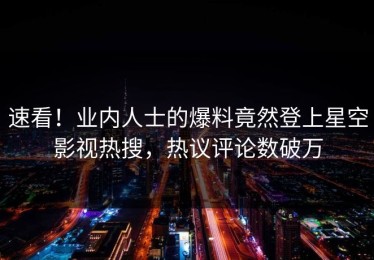 速看！业内人士的爆料竟然登上星空影视热搜，热议评论数破万