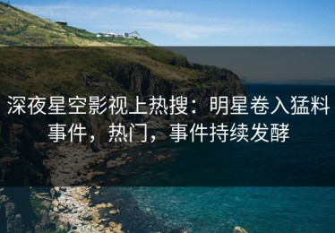 深夜星空影视上热搜：明星卷入猛料事件，热门，事件持续发酵