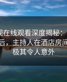 蘑菇影视在线观看深度揭秘：mogutv风波背后，主持人在酒店房间的角色极其令人意外