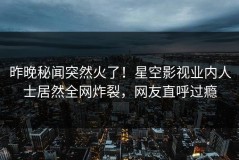 昨晚秘闻突然火了！星空影视业内人士居然全网炸裂，网友直呼过瘾