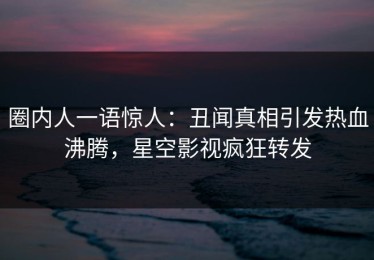 圈内人一语惊人：丑闻真相引发热血沸腾，星空影视疯狂转发