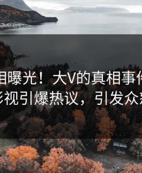 清晨真相曝光！大V的真相事件在星空影视引爆热议，引发众怒