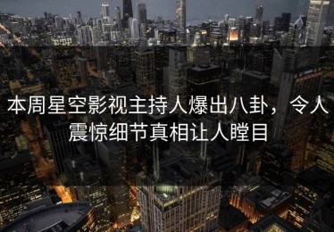本周星空影视主持人爆出八卦，令人震惊细节真相让人瞠目
