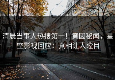 清晨当事人热搜第一！竟因秘闻，星空影视回应：真相让人瞠目
