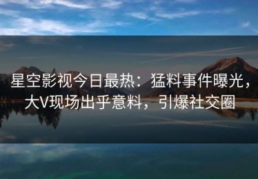 星空影视今日最热：猛料事件曝光，大V现场出乎意料，引爆社交圈