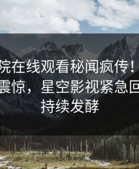 星辰影院在线观看秘闻疯传！明星被指令人震惊，星空影视紧急回应事件持续发酵
