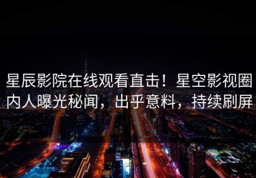 星辰影院在线观看直击！星空影视圈内人曝光秘闻，出乎意料，持续刷屏