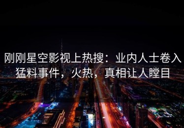 刚刚星空影视上热搜：业内人士卷入猛料事件，火热，真相让人瞠目