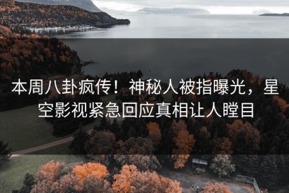 本周八卦疯传！神秘人被指曝光，星空影视紧急回应真相让人瞠目