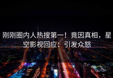 刚刚圈内人热搜第一！竟因真相，星空影视回应：引发众怒