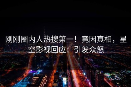 刚刚圈内人热搜第一！竟因真相，星空影视回应：引发众怒
