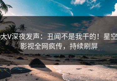 大V深夜发声：丑闻不是我干的！星空影视全网疯传，持续刷屏