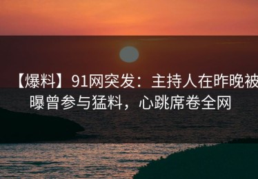 【爆料】91网突发：主持人在昨晚被曝曾参与猛料，心跳席卷全网