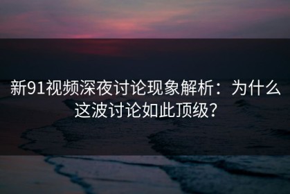 新91视频深夜讨论现象解析：为什么这波讨论如此顶级？