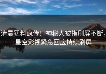 清晨猛料疯传！神秘人被指刷屏不断，星空影视紧急回应持续刷屏