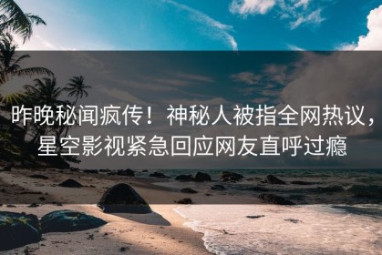 昨晚秘闻疯传！神秘人被指全网热议，星空影视紧急回应网友直呼过瘾