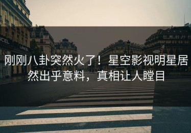 刚刚八卦突然火了！星空影视明星居然出乎意料，真相让人瞠目