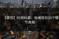 【震惊】91网科普：秘闻背后10个细节真相