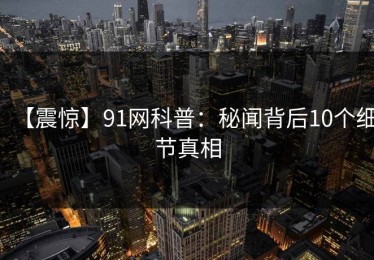 【震惊】91网科普：秘闻背后10个细节真相