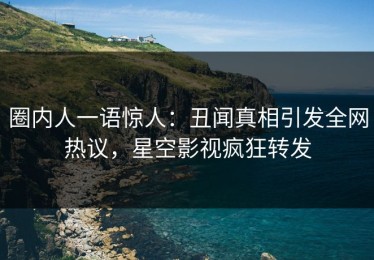 圈内人一语惊人：丑闻真相引发全网热议，星空影视疯狂转发