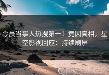 今晨当事人热搜第一！竟因真相，星空影视回应：持续刷屏