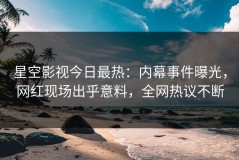 星空影视今日最热：内幕事件曝光，网红现场出乎意料，全网热议不断