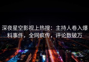 深夜星空影视上热搜：主持人卷入爆料事件，全网疯传，评论数破万
