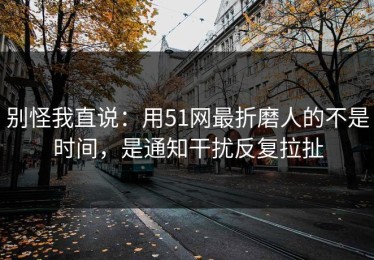 别怪我直说：用51网最折磨人的不是时间，是通知干扰反复拉扯