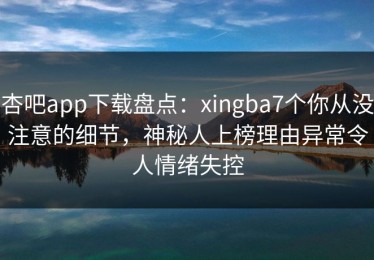 杏吧app下载盘点：xingba7个你从没注意的细节，神秘人上榜理由异常令人情绪失控