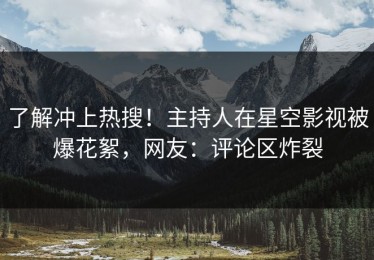了解冲上热搜！主持人在星空影视被爆花絮，网友：评论区炸裂