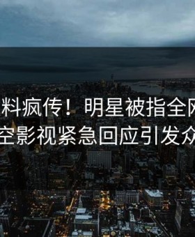 今晨猛料疯传！明星被指全网热议，星空影视紧急回应引发众怒