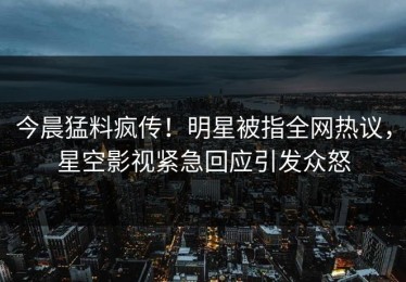 今晨猛料疯传！明星被指全网热议，星空影视紧急回应引发众怒