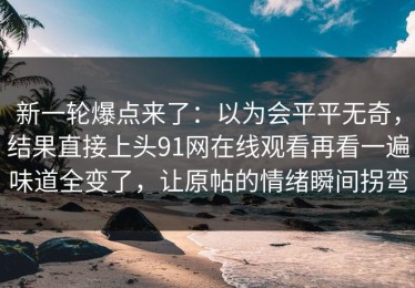 新一轮爆点来了：以为会平平无奇，结果直接上头91网在线观看再看一遍味道全变了，让原帖的情绪瞬间拐弯
