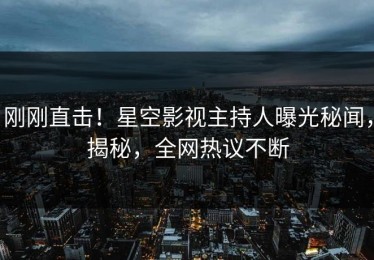 刚刚直击！星空影视主持人曝光秘闻，揭秘，全网热议不断