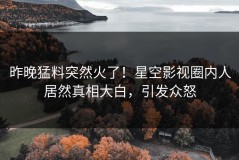 昨晚猛料突然火了！星空影视圈内人居然真相大白，引发众怒