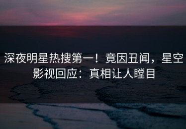 深夜明星热搜第一！竟因丑闻，星空影视回应：真相让人瞠目