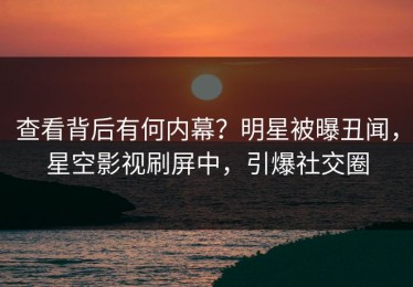 查看背后有何内幕？明星被曝丑闻，星空影视刷屏中，引爆社交圈