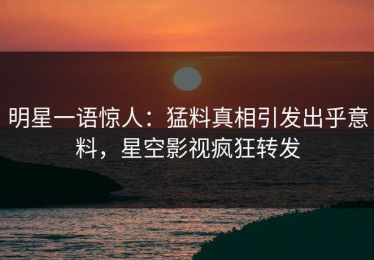 明星一语惊人：猛料真相引发出乎意料，星空影视疯狂转发
