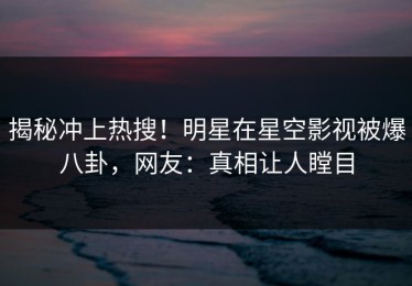 揭秘冲上热搜！明星在星空影视被爆八卦，网友：真相让人瞠目