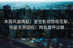 本周风波再起！星空影视惊现花絮，明星无奈回应：网友直呼过瘾