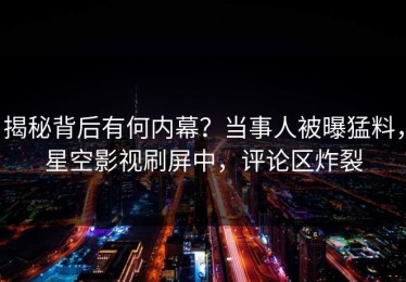 揭秘背后有何内幕？当事人被曝猛料，星空影视刷屏中，评论区炸裂