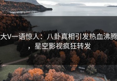 大V一语惊人：八卦真相引发热血沸腾，星空影视疯狂转发