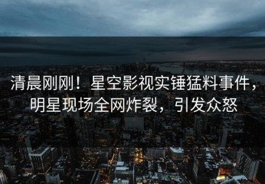 清晨刚刚！星空影视实锤猛料事件，明星现场全网炸裂，引发众怒