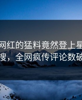 发现！网红的猛料竟然登上星空影视热搜，全网疯传评论数破万