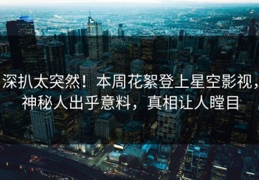 深扒太突然！本周花絮登上星空影视，神秘人出乎意料，真相让人瞠目
