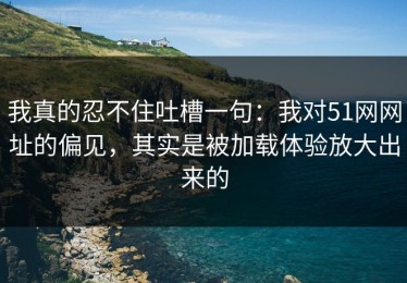 我真的忍不住吐槽一句：我对51网网址的偏见，其实是被加载体验放大出来的