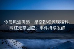 今晨风波再起！星空影视惊现猛料，网红无奈回应：事件持续发酵