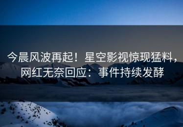 今晨风波再起！星空影视惊现猛料，网红无奈回应：事件持续发酵