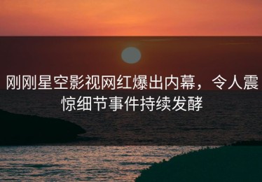 刚刚星空影视网红爆出内幕，令人震惊细节事件持续发酵